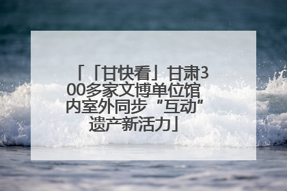 「甘快看」甘肃300多家文博单位馆内室外同步“互动”遗产新活力