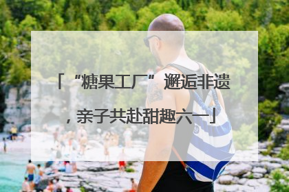 “糖果工厂”邂逅非遗，亲子共赴甜趣六一