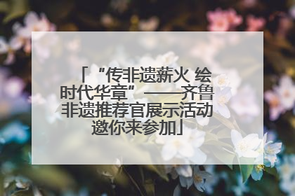 “传非遗薪火 绘时代华章”——齐鲁非遗推荐官展示活动邀你来参加