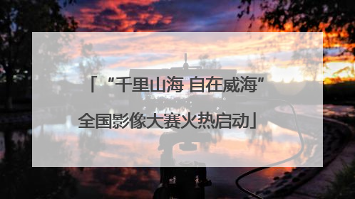 “千里山海 自在威海”全国影像大赛火热启动