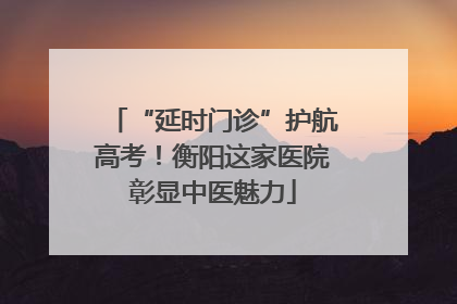 “延时门诊”护航高考！衡阳这家医院彰显中医魅力