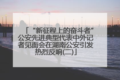 “新征程上的奋斗者”公安先进典型代表中外记者见面会在湖南公安引发热烈反响(二)