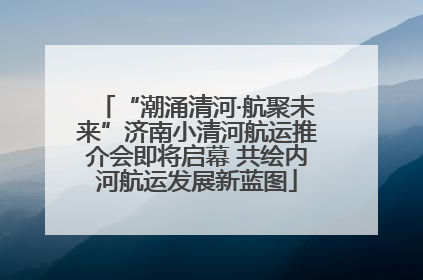 “潮涌清河·航聚未来”济南小清河航运推介会即将启幕 共绘内河航运发展新蓝图