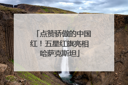 点赞骄傲的中国红！五星红旗亮相哈萨克斯坦