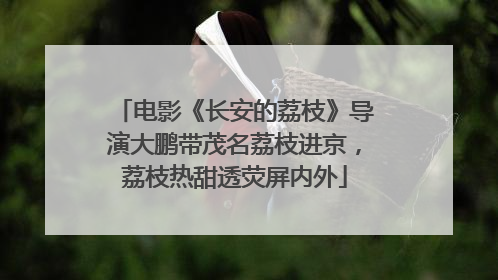 电影《长安的荔枝》导演大鹏带茂名荔枝进京，荔枝热甜透荧屏内外