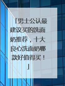 男士公认最建议买的洗面奶推荐，十大良心洗面奶哪款好值得买！