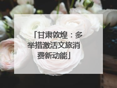 甘肃敦煌：多举措激活文旅消费新动能