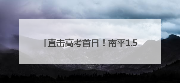 直击高考首日！南平1.5万余名考生为梦想而战→