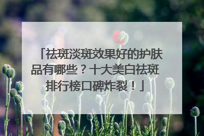祛斑淡斑效果好的护肤品有哪些？十大美白祛斑排行榜口碑炸裂！
