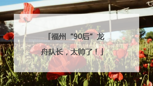 福州“90后”龙舟队长，太帅了！