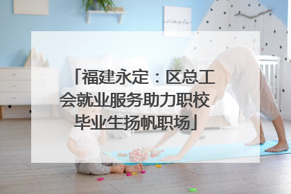 福建永定：区总工会就业服务助力职校毕业生扬帆职场