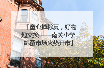 童心撞粽夏，好物趣交换——南关小学跳蚤市场火热开市