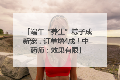 端午“养生”粽子成新宠，订单增4成！中药师：效果有限