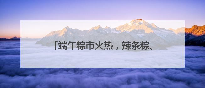 端午粽市火热，辣条粽、养生粽等新奇产品走红，有商超粽子单价低至1元
