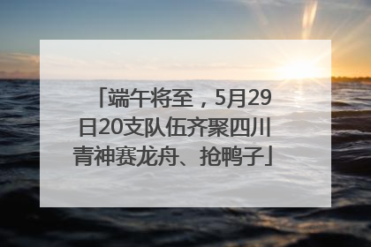 端午将至，5月29日20支队伍齐聚四川青神赛龙舟、抢鸭子