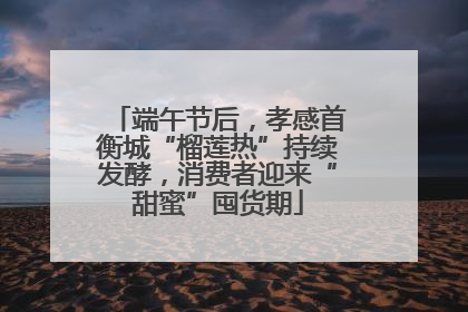 端午节后，孝感首衡城“榴莲热”持续发酵，消费者迎来“甜蜜”囤货期