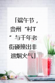 端午节，贵州“村T”与千年老街碰撞出非遗烟火气