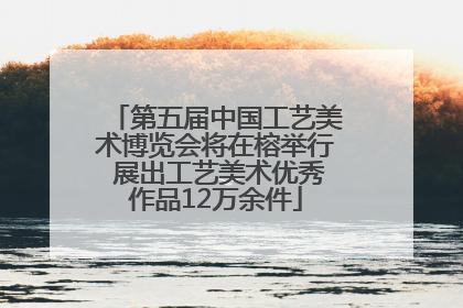 第五届中国工艺美术博览会将在榕举行 展出工艺美术优秀作品12万余件