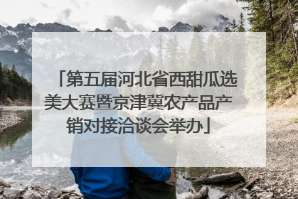 第五届河北省西甜瓜选美大赛暨京津冀农产品产销对接洽谈会举办