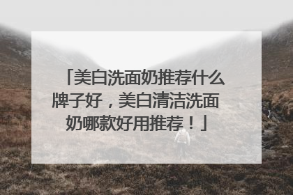 美白洗面奶推荐什么牌子好，美白清洁洗面奶哪款好用推荐！
