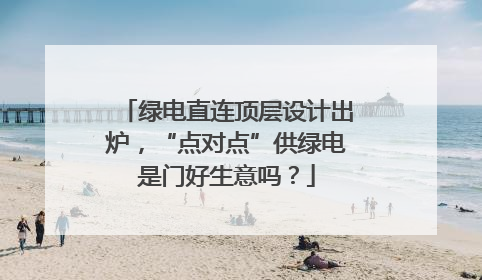 绿电直连顶层设计出炉，“点对点”供绿电是门好生意吗？
