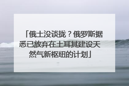 俄土没谈拢？俄罗斯据悉已放弃在土耳其建设天然气新枢纽的计划