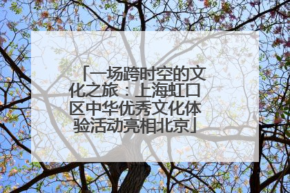 一场跨时空的文化之旅：上海虹口区中华优秀文化体验活动亮相北京