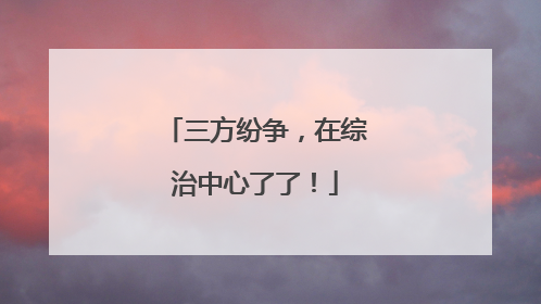 三方纷争，在综治中心了了！