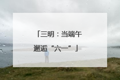 三明：当端午邂逅“六一”