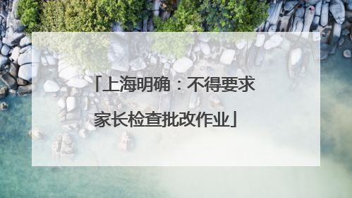 上海明确：不得要求家长检查批改作业