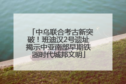 中乌联合考古新突破！班迪汉2号遗址揭示中亚南部早期铁器时代城邦文明
