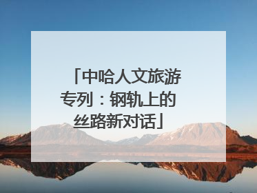 中哈人文旅游专列：钢轨上的丝路新对话