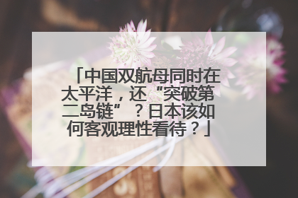 中国双航母同时在太平洋，还“突破第二岛链”？日本该如何客观理性看待？