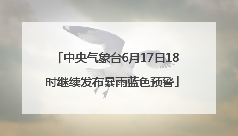 中央气象台6月17日18时继续发布暴雨蓝色预警