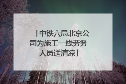 中铁六局北京公司为施工一线劳务人员送清凉