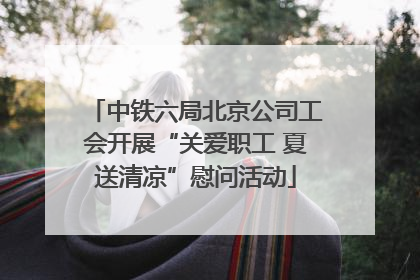 中铁六局北京公司工会开展“关爱职工 夏送清凉”慰问活动