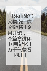 乐山故宫文物南迁陈列馆将于9月开馆，三个篇章讲述国宝记忆丨万千气象看四川