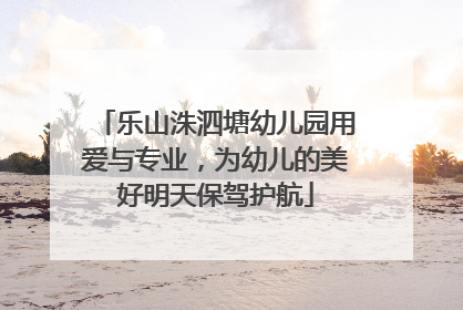 乐山洙泗塘幼儿园用爱与专业，为幼儿的美好明天保驾护航