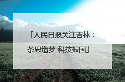 人民日报关注吉林：茶思造梦 科技报国