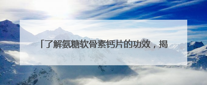 了解氨糖软骨素钙片的功效，揭秘2025年氨糖哪个品牌好