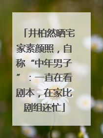 井柏然晒宅家素颜照，自称“中年男子”：一直在看剧本，在家比剧组还忙