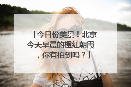 今日份美景！北京今天早晨的橙红朝霞，你有拍到吗？