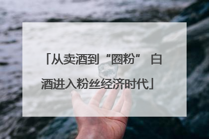 从卖酒到“圈粉” 白酒进入粉丝经济时代