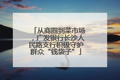 从商圈到菜市场，广发银行长沙人民路支行积极守护群众“钱袋子”