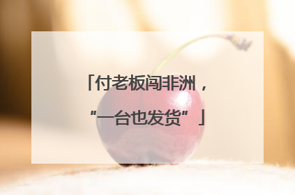 付老板闯非洲，“一台也发货”