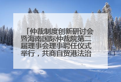 仲裁制度创新研讨会暨海南国际仲裁院第二届理事会理事聘任仪式举行，共商自贸港法治建设新路径