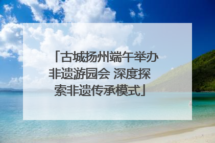 古城扬州端午举办非遗游园会 深度探索非遗传承模式