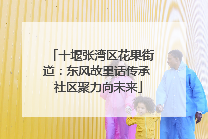 十堰张湾区花果街道：东风故里话传承 社区聚力向未来