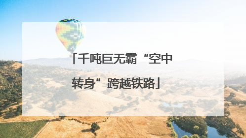 千吨巨无霸“空中转身”跨越铁路