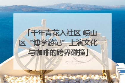 千年青花入社区 崂山区“博学游记”上演文化与咖啡的跨界碰撞